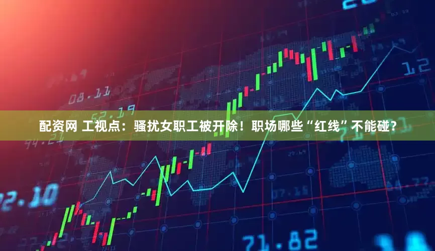 配资网 工视点：骚扰女职工被开除！职场哪些“红线”不能碰？