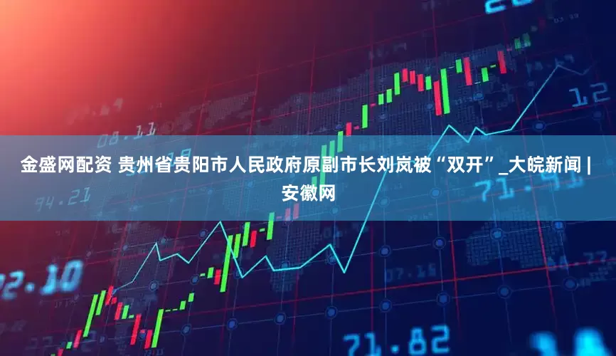 金盛网配资 贵州省贵阳市人民政府原副市长刘岚被“双开”_大皖新闻 | 安徽网
