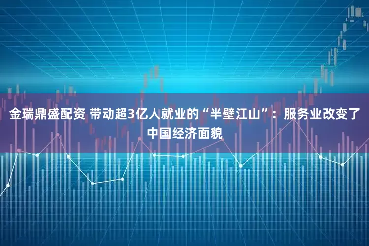 金瑞鼎盛配资 带动超3亿人就业的“半壁江山”：服务业改变了中国经济面貌