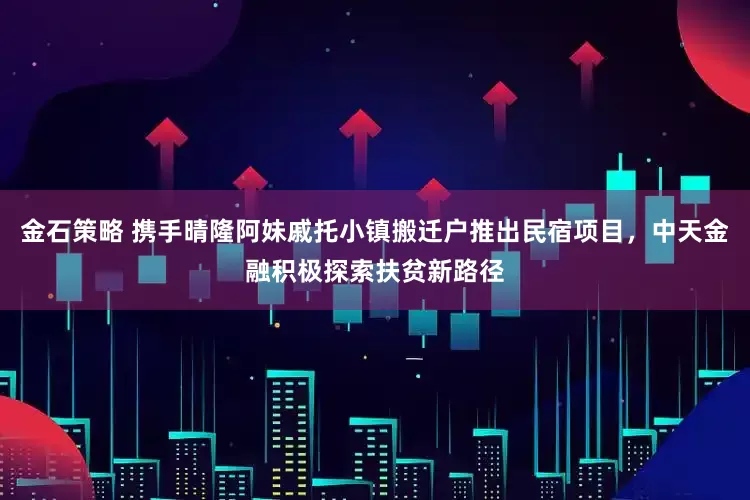 金石策略 携手晴隆阿妹戚托小镇搬迁户推出民宿项目，中天金融积极探索扶贫新路径