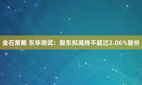 金石策略 东华测试：股东拟减持不超过2.06%股份