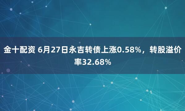 金十配资 6月27日永吉转债上涨0.58%，转股溢价率32.68%