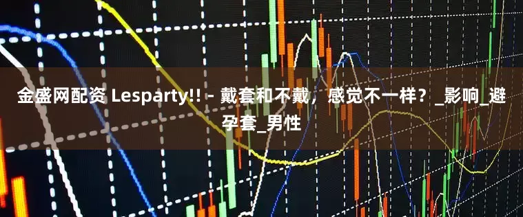 金盛网配资 Lesparty!! - 戴套和不戴，感觉不一样？_影响_避孕套_男性