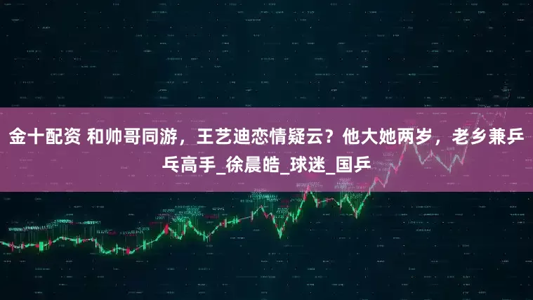 金十配资 和帅哥同游，王艺迪恋情疑云？他大她两岁，老乡兼乒乓高手_徐晨皓_球迷_国乒