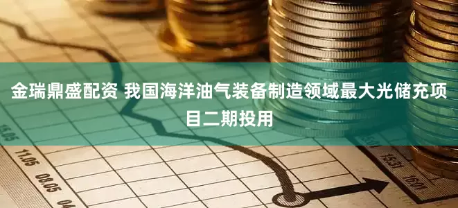 金瑞鼎盛配资 我国海洋油气装备制造领域最大光储充项目二期投用