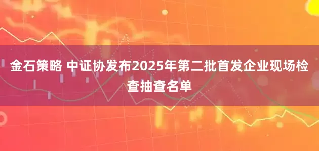 金石策略 中证协发布2025年第二批首发企业现场检查抽查名单