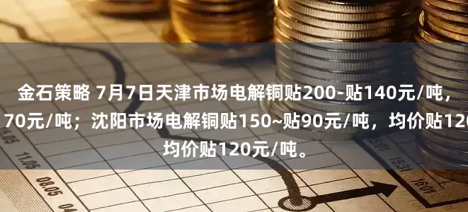金石策略 7月7日天津市场电解铜贴200-贴140元/吨，均价贴170元/吨；沈阳市场电解铜贴150~贴90元/吨，均价贴120元/吨。