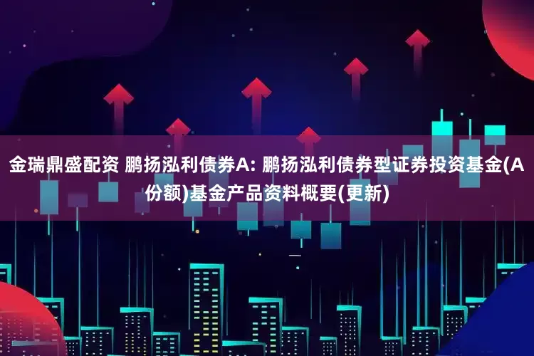 金瑞鼎盛配资 鹏扬泓利债券A: 鹏扬泓利债券型证券投资基金(A份额)基金产品资料概要(更新)