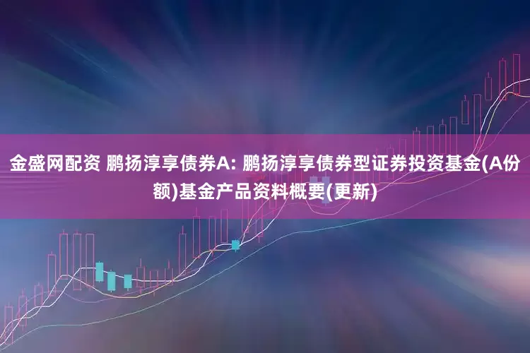 金盛网配资 鹏扬淳享债券A: 鹏扬淳享债券型证券投资基金(A份额)基金产品资料概要(更新)