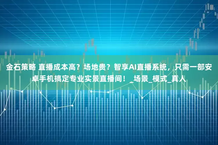 金石策略 直播成本高？场地贵？智享AI直播系统，只需一部安卓手机搞定专业实景直播间！_场景_模式_真人