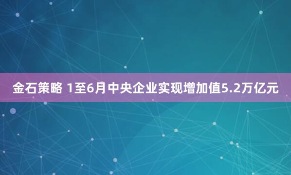 金石策略 1至6月中央企业实现增加值5.2万亿元