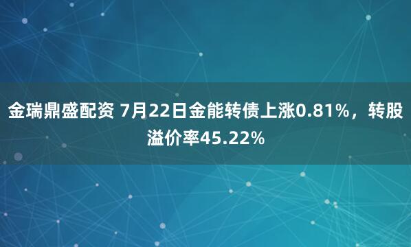 金瑞鼎盛配资 7月22日金能转债上涨0.81%，转股溢价率45.22%