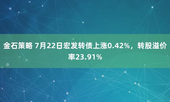 金石策略 7月22日宏发转债上涨0.42%，转股溢价率23.91%