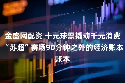 金盛网配资 十元球票撬动千元消费 “苏超”赛场90分钟之外的经济账本