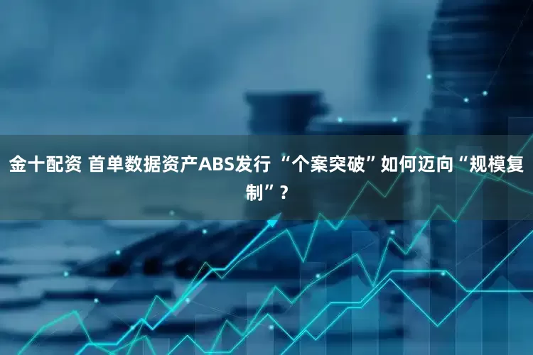 金十配资 首单数据资产ABS发行 “个案突破”如何迈向“规模复制”？