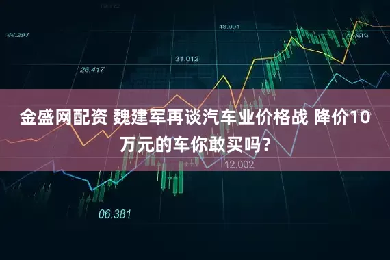 金盛网配资 魏建军再谈汽车业价格战 降价10万元的车你敢买吗？