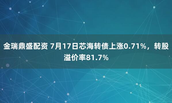 金瑞鼎盛配资 7月17日芯海转债上涨0.71%，转股溢价率81.7%