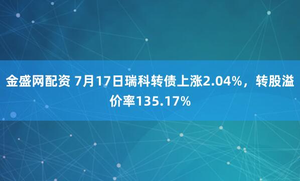 金盛网配资 7月17日瑞科转债上涨2.04%,转股溢价率135.17%