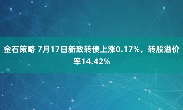 金石策略 7月17日新致转债上涨0.17%,转股溢价率14.42%