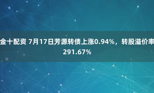 金十配资 7月17日芳源转债上涨0.94%,转股溢价率291.67%