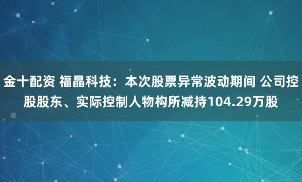 金十配资 福晶科技：本次股票异常波动期间 公司控股股东、实际控制人物构所减持104.29万股