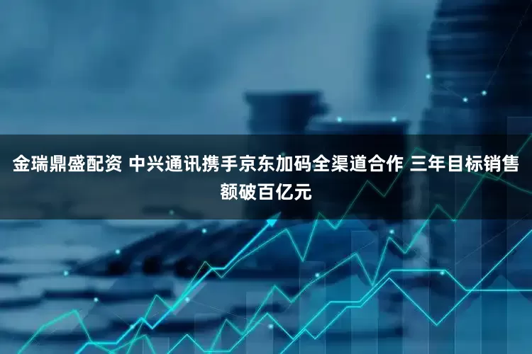 金瑞鼎盛配资 中兴通讯携手京东加码全渠道合作 三年目标销售额破百亿元