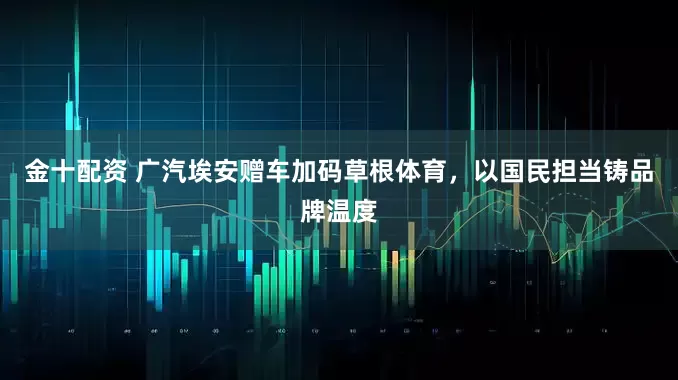 金十配资 广汽埃安赠车加码草根体育，以国民担当铸品牌温度