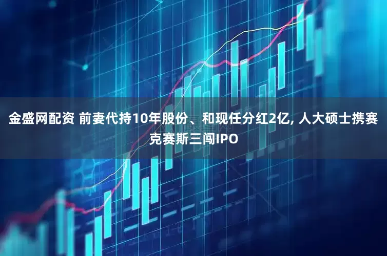 金盛网配资 前妻代持10年股份、和现任分红2亿, 人大硕士携赛克赛斯三闯IPO