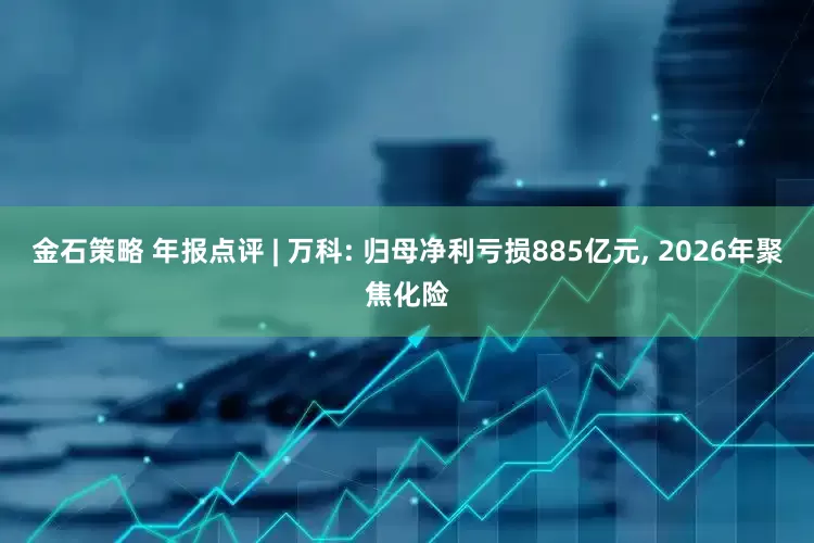 金石策略 年报点评 | 万科: 归母净利亏损885亿元, 2026年聚焦化险