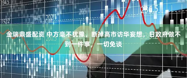金瑞鼎盛配资 中方毫不犹豫，断掉高市访华妄想，日政府做不到一件事，一切免谈